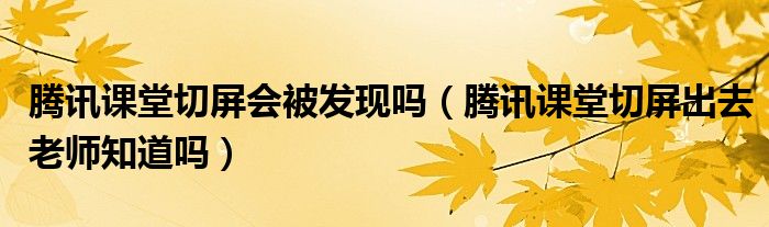 腾讯课堂切屏会被发现吗（腾讯课堂切屏出去老师知道吗）