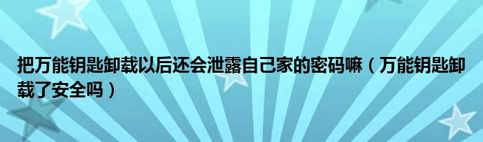 把万能钥匙卸载以后还会泄露自己家的密码嘛（万能钥匙卸载了安全吗）