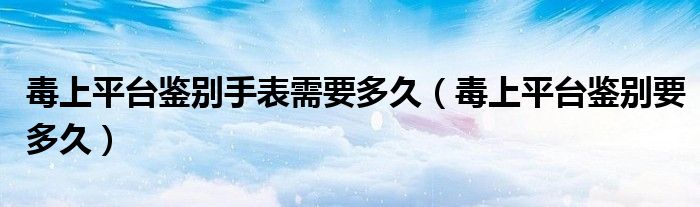 毒上平台鉴别手表需要多久（毒上平台鉴别要多久）