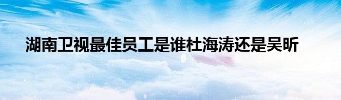 湖南卫视最佳员工是谁杜海涛还是吴昕