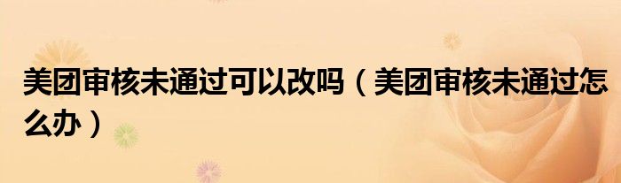 美团审核未通过可以改吗（美团审核未通过怎么办）