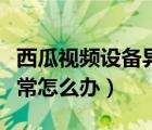西瓜视频设备异常怎么回事（西瓜视频设备异常怎么办）