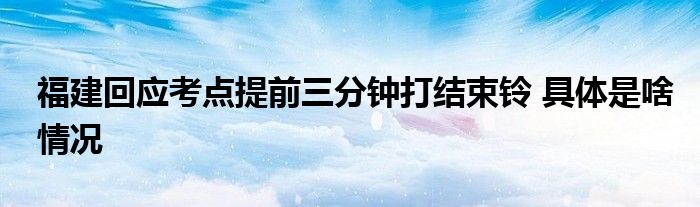 福建回应考点提前三分钟打结束铃 具体是啥情况