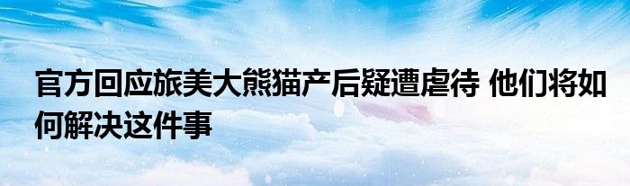 官方回应旅美大熊猫产后疑遭虐待 他们将如何解决这件事