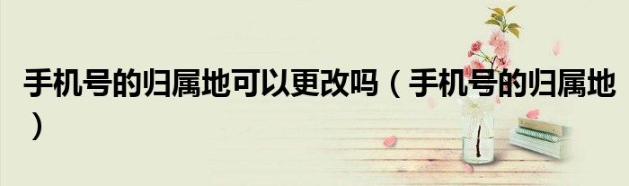手机号的归属地可以更改吗（手机号的归属地）