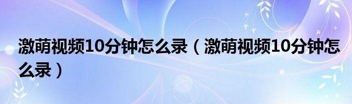 激萌视频10分钟怎么录（激萌视频10分钟怎么录）