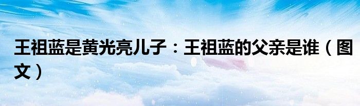 王祖蓝是黄光亮儿子：王祖蓝的父亲是谁（图文）