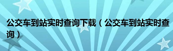 公交车到站实时查询下载（公交车到站实时查询）