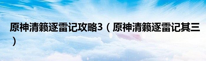 原神清籁逐雷记攻略3（原神清籁逐雷记其三）