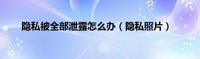 隐私被全部泄露怎么办（隐私照片）