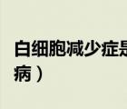 白细胞减少症是否危险（白细胞减少症是什么病）