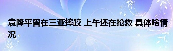 袁隆平曾在三亚摔跤 上午还在抢救 具体啥情况