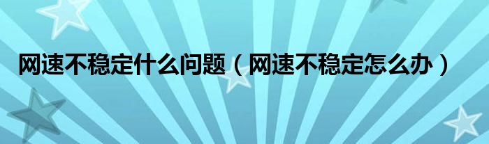 网速不稳定什么问题（网速不稳定怎么办）