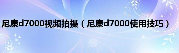 尼康d7000视频拍摄（尼康d7000使用技巧）