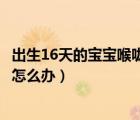 出生16天的宝宝喉咙有痰怎么办（出生20天的宝宝喉咙有痰怎么办）