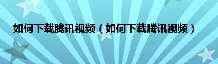 如何下载腾讯视频（如何下载腾讯视频）