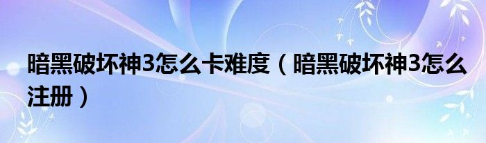 暗黑破坏神3怎么卡难度（暗黑破坏神3怎么注册）