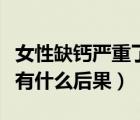 女性缺钙严重了会导致什么后果（严重缺钙会有什么后果）