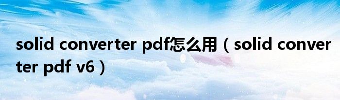 solid converter pdf怎么用（solid converter pdf v6）