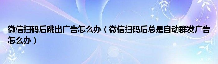 微信扫码后跳出广告怎么办（微信扫码后总是自动群发广告怎么办）