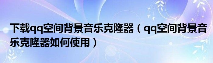 下载qq空间背景音乐克隆器（qq空间背景音乐克隆器如何使用）