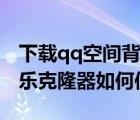 下载qq空间背景音乐克隆器（qq空间背景音乐克隆器如何使用）