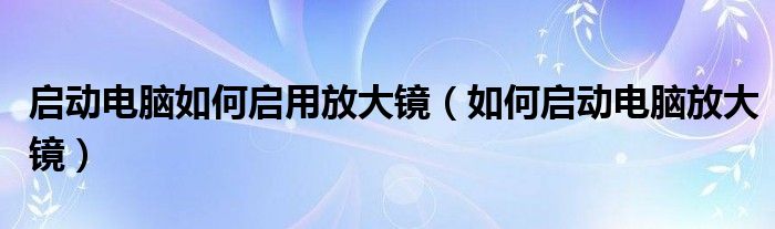 启动电脑如何启用放大镜（如何启动电脑放大镜）