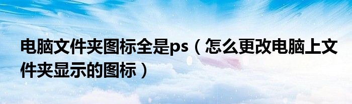 电脑文件夹图标全是ps（怎么更改电脑上文件夹显示的图标）