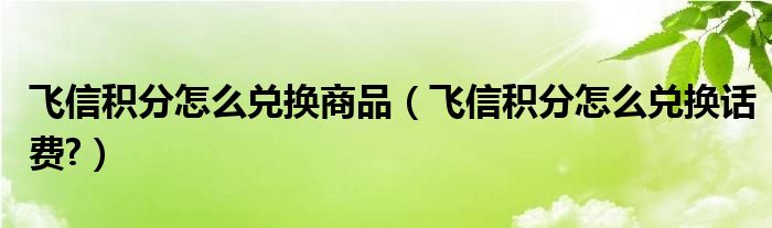 飞信积分怎么兑换商品（飞信积分怎么兑换话费?）