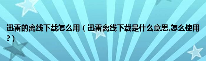 迅雷的离线下载怎么用（迅雷离线下载是什么意思,怎么使用?）