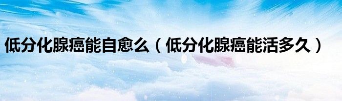 低分化腺癌能自愈么（低分化腺癌能活多久）