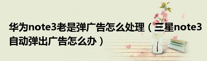 华为note3老是弹广告怎么处理（三星note3自动弹出广告怎么办）