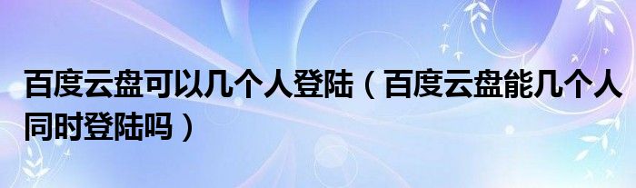 百度云盘可以几个人登陆（百度云盘能几个人同时登陆吗）