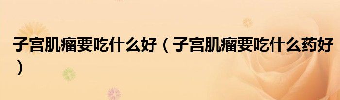 子宫肌瘤要吃什么好（子宫肌瘤要吃什么药好）