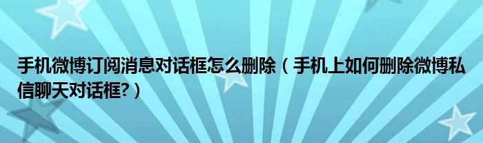 手机微博订阅消息对话框怎么删除（手机上如何删除微博私信聊天对话框?）