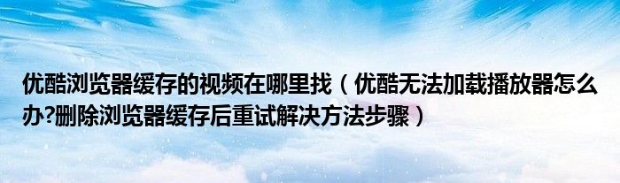 优酷浏览器缓存的视频在哪里找（优酷无法加载播放器怎么办?删除浏览器缓存后重试解决方法步骤）