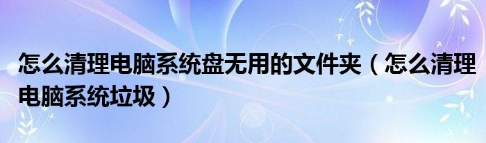 怎么清理电脑系统盘无用的文件夹（怎么清理电脑系统垃圾）