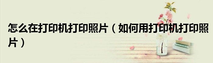 怎么在打印机打印照片（如何用打印机打印照片）