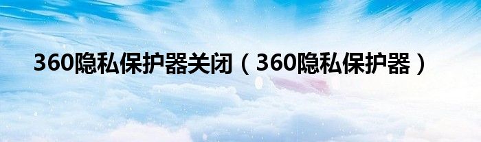 360隐私保护器关闭（360隐私保护器）