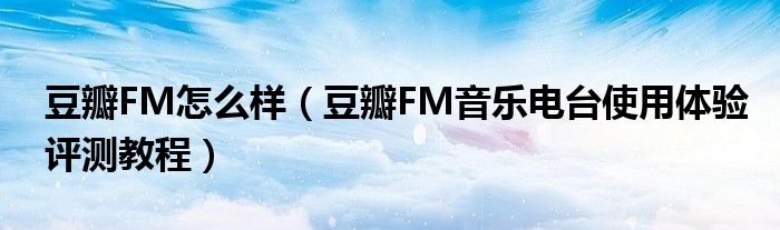 豆瓣FM怎么样（豆瓣FM音乐电台使用体验评测教程）