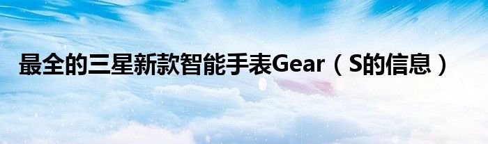 最全的三星新款智能手表Gear（S的信息）