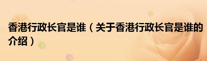 香港行政长官是谁（关于香港行政长官是谁的介绍）