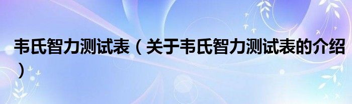 韦氏智力测试表（关于韦氏智力测试表的介绍）