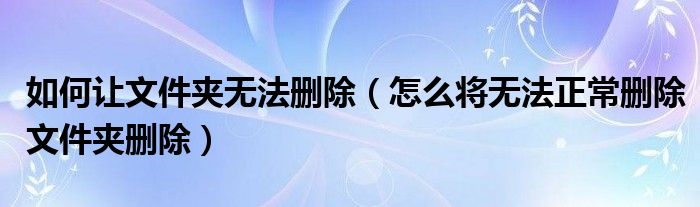 如何让文件夹无法删除（怎么将无法正常删除文件夹删除）