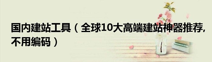 国内建站工具（全球10大高端建站神器推荐,不用编码）