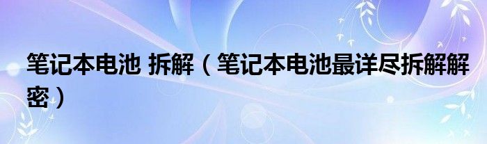 笔记本电池 拆解（笔记本电池最详尽拆解解密）