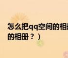怎么把qq空间的相册删除（怎么通过电脑版QQ删除空间中的相册？）