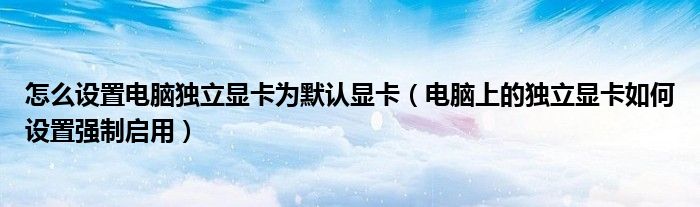 怎么设置电脑独立显卡为默认显卡（电脑上的独立显卡如何设置强制启用）