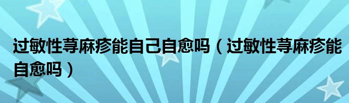 过敏性荨麻疹能自己自愈吗（过敏性荨麻疹能自愈吗）
