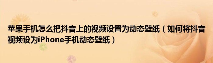 苹果手机怎么把抖音上的视频设置为动态壁纸（如何将抖音视频设为iPhone手机动态壁纸）